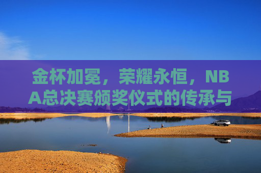 金杯加冕,荣耀永恒,NBA总决赛颁奖仪式的传承与光芒,金杯加冕,荣耀永恒,NBA总决赛颁奖仪式的传承光芒