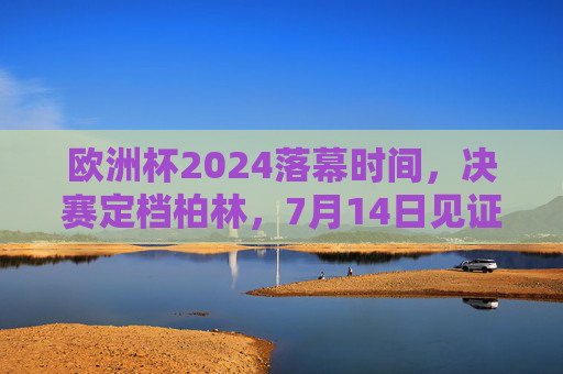 欧洲杯2024落幕时间,决赛定档柏林,7月14日见证新王加冕,欧洲杯2024决赛柏林落幕,7月14日见证新王加冕