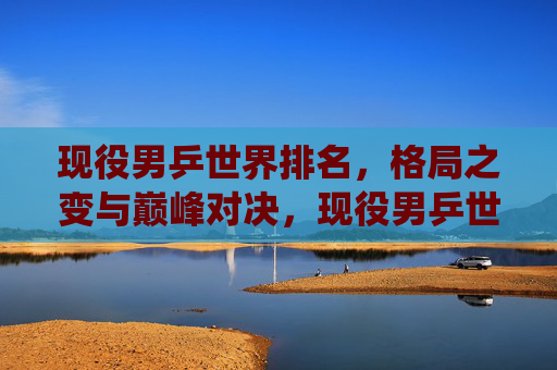现役男乒世界排名,格局之变与巅峰对决,现役男乒世界排名,格局之变与巅峰对决