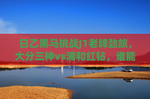 日乙黑马挑战J1老牌劲旅,大分三神vs浦和红钻,谁能笑傲赛场?日乙黑马大分三神挑战J1老牌劲旅浦和红钻,谁能笑傲赛场?