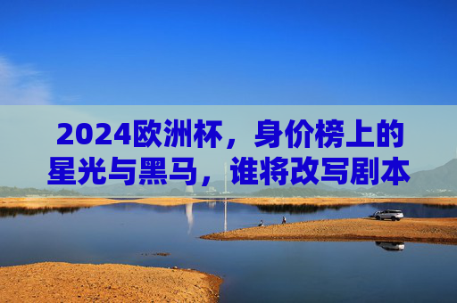2024欧洲杯，身价榜上的星光与黑马，谁将改写剧本？2024欧洲杯，身价榜星光黑马谁能改写剧本？