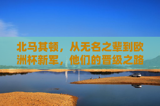 北马其顿,从无名之辈到欧洲杯新军,他们的晋级之路有多励志?北马其顿,无名之辈的欧洲杯逆袭之路