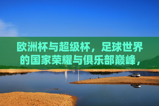 欧洲杯与超级杯，足球世界的国家荣耀与俱乐部巅峰，哪个更大？国家荣耀VS俱乐部巅峰，欧洲杯与超级杯，哪个更大？