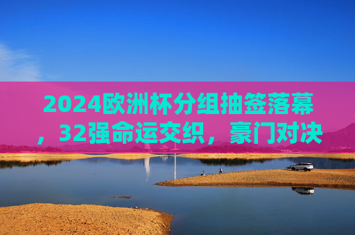 2024欧洲杯分组抽签落幕，32强命运交织，豪门对决与黑马悬念并存，2024欧洲杯抽签落幕，32强命运交织，豪门对决与黑马悬念并存