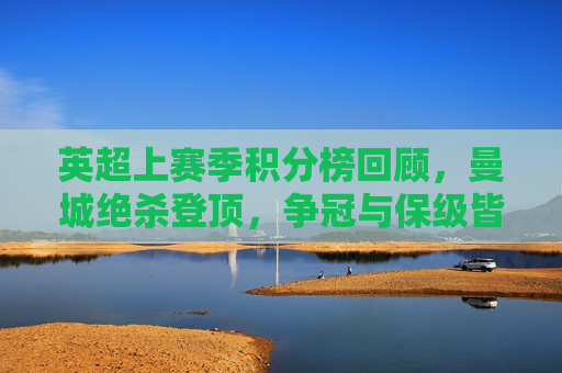 英超上赛季积分榜回顾,曼城绝杀登顶,争冠与保级皆成经典,英超上赛季积分榜,曼城绝杀登顶,争冠保级皆成经典