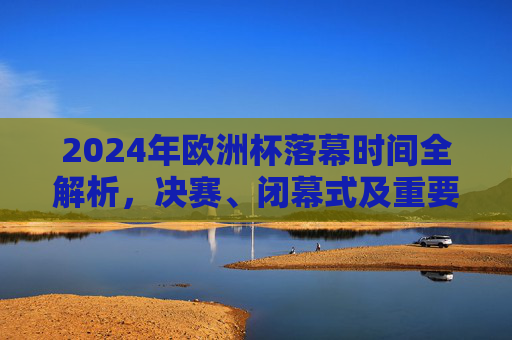 2024年欧洲杯落幕时间全解析，决赛、闭幕式及重要节点一览，2024年欧洲杯落幕时间全解析，决赛、闭幕式及重要节点一览