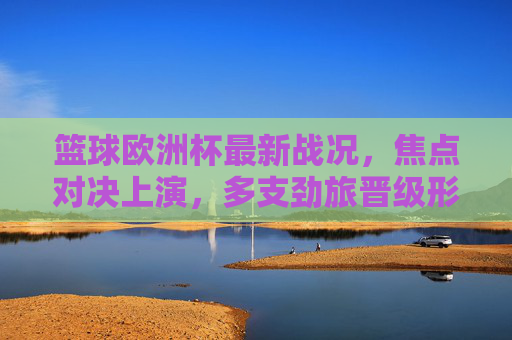 篮球欧洲杯最新战况，焦点对决上演，多支劲旅晋级形势明朗，篮球欧洲杯焦点战上演 多劲旅晋级形势明朗