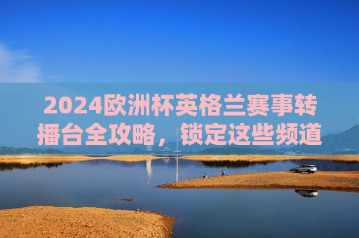 2024欧洲杯英格兰赛事转播台全攻略，锁定这些频道不错过每一场激战，2024欧洲杯英格兰赛事转播全攻略