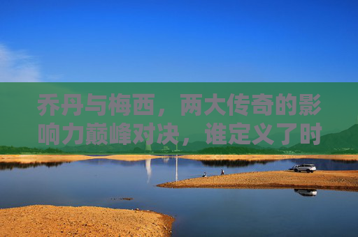 乔丹与梅西，两大传奇的影响力巅峰对决，谁定义了时代？乔丹梅西，巅峰对决，谁定义时代？