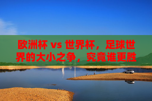 欧洲杯 vs 世界杯，足球世界的大小之争，究竟谁更胜一筹？欧洲杯VS世界杯，足球巅峰对决，谁更胜一筹？