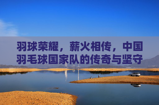 羽球荣耀，薪火相传，中国羽毛球国家队的传奇与坚守，中国羽毛球队，荣耀薪火，传奇坚守