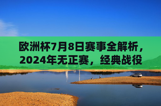 欧洲杯7月8日赛事全解析，2024年无正赛，经典战役带你重温激情，欧洲杯7月8日赛事全解析，2024无正赛，经典战役重温激情