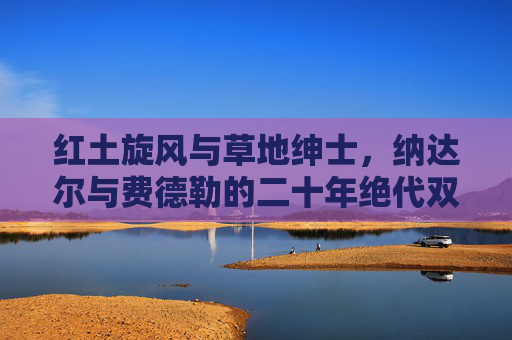 红土旋风与草地绅士,纳达尔与费德勒的二十年绝代双骄传奇,红土旋风与草地绅士,二十年绝代双骄传奇
