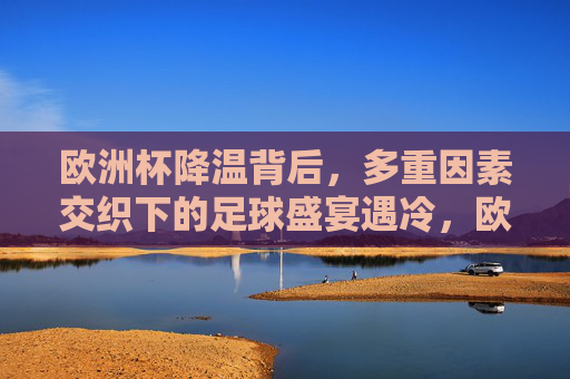 欧洲杯降温背后，多重因素交织下的足球盛宴遇冷，欧洲杯遇冷，多重因素交织下的足球盛宴降温
