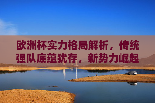 欧洲杯实力格局解析，传统强队底蕴犹存，新势力崛起重塑竞争版图，欧洲杯实力格局，传统底蕴与新势力崛起重塑版图