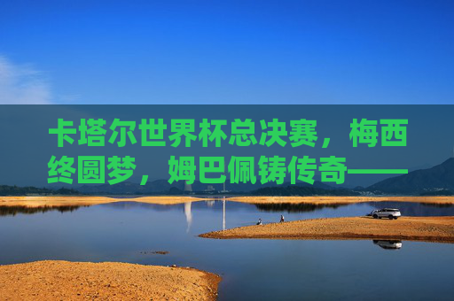 卡塔尔世界杯总决赛,梅西终圆梦,姆巴佩铸传奇——一场载入史册的史诗对决