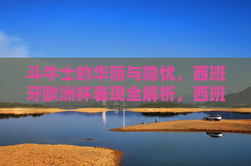 斗牛士的华丽与隐忧,西班牙欧洲杯表现全解析,西班牙欧洲杯表现全解析,斗牛士的华丽与隐忧