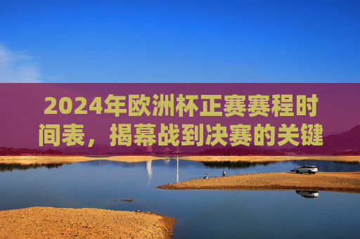 2024年欧洲杯正赛赛程时间表，揭幕战到决赛的关键节点，2024年欧洲杯正赛赛程，揭幕战至决赛关键节点时间表