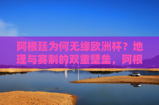 阿根廷为何无缘欧洲杯？地理与赛制的双重壁垒，阿根廷无缘欧洲杯，地理与赛制的双重壁垒