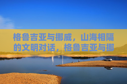 格鲁吉亚与挪威，山海相隔的文明对话，格鲁吉亚与挪威，山海相隔的文明对话