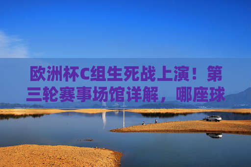 欧洲杯C组生死战上演！第三轮赛事场馆详解，哪座球场将见证出线悬念？欧洲杯C组生死战，第三轮场馆对决，哪座球场见证出线悬念？