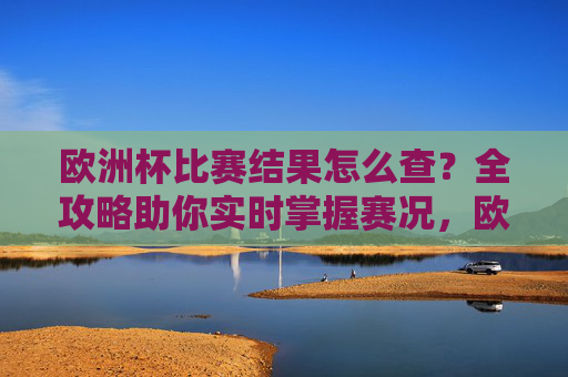 欧洲杯比赛结果怎么查？全攻略助你实时掌握赛况，欧洲杯比赛结果实时查询攻略