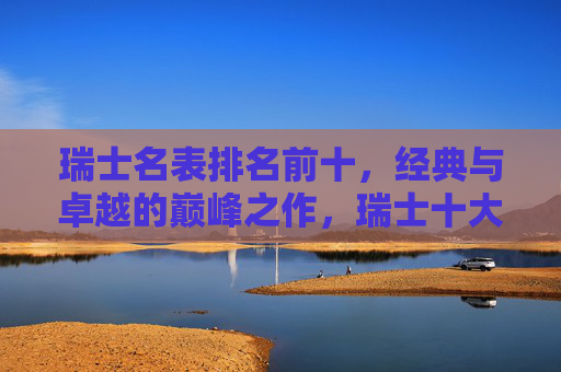 瑞士名表排名前十,经典与卓越的巅峰之作,瑞士十大名表,经典与卓越的巅峰之作