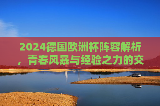 2024德国欧洲杯阵容解析,青春风暴与经验之力的交织,东道主前景几何?2024德国欧洲杯,青春风暴与经验交织,东道主前景几何