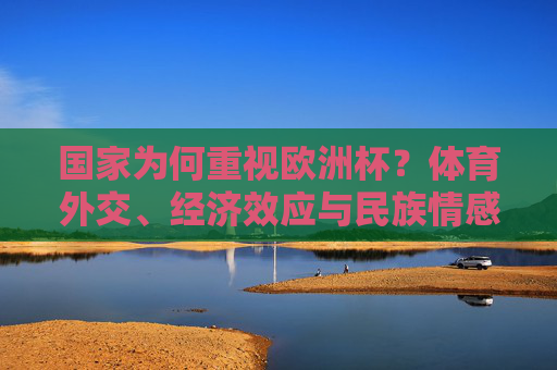 国家为何重视欧洲杯?体育外交、经济效应与民族情感的共振