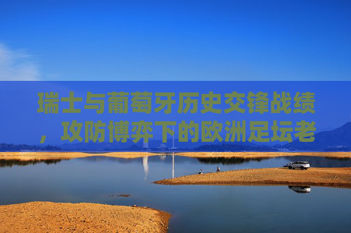 瑞士与葡萄牙历史交锋战绩，攻防博弈下的欧洲足坛老对手，瑞士葡萄牙历史交锋，攻防博弈下的欧洲足坛老对手
