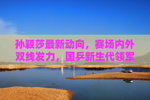 孙颖莎最新动向,赛场内外双线发力,国乒新生代领军人物再启新程,孙颖莎赛场内外双线发力 国乒新生代领军再启新程