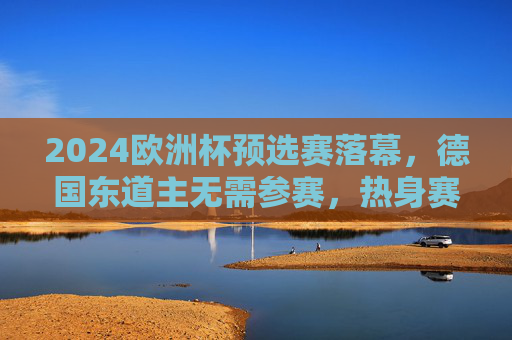 2024欧洲杯预选赛落幕,德国东道主无需参赛,热身赛状态回暖剑指正赛,2024欧洲杯预选赛落幕 东道主德国热身回暖剑指正赛