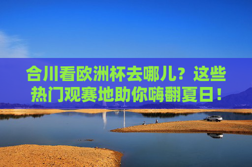 合川看欧洲杯去哪儿？这些热门观赛地助你嗨翻夏日！合川欧洲杯热门观赛地，嗨翻夏日看球攻略！