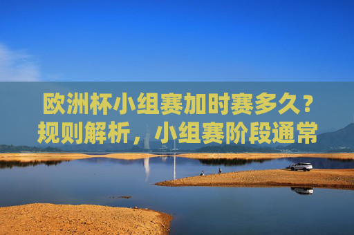 欧洲杯小组赛加时赛多久？规则解析，小组赛阶段通常不设加时赛，欧洲杯小组赛加时赛规则，小组赛阶段通常不设加时赛