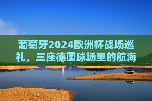 葡萄牙2024欧洲杯战场巡礼,三座德国球场里的航海家征途,葡萄牙航海家2024欧洲杯征途,三座德国球场战记