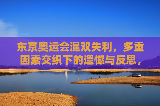 东京奥运会混双失利,多重因素交织下的遗憾与反思,东京奥运会混双失利,多重因素交织下的遗憾与反思