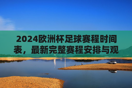 2024欧洲杯足球赛程时间表，最新完整赛程安排与观赛指南，2024欧洲杯最新完整赛程时间表与观赛指南