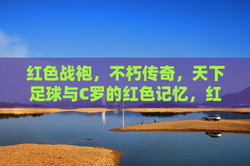 红色战袍，不朽传奇，天下足球与C罗的红色记忆，红色战袍不朽传奇，C罗的足球记忆