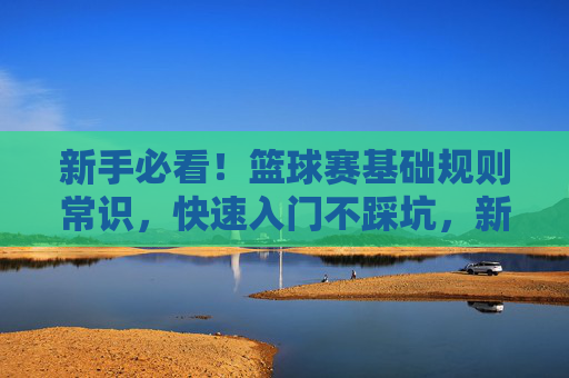 新手必看！篮球赛基础规则常识，快速入门不踩坑，新手必看，篮球基础规则快速入门避坑指南