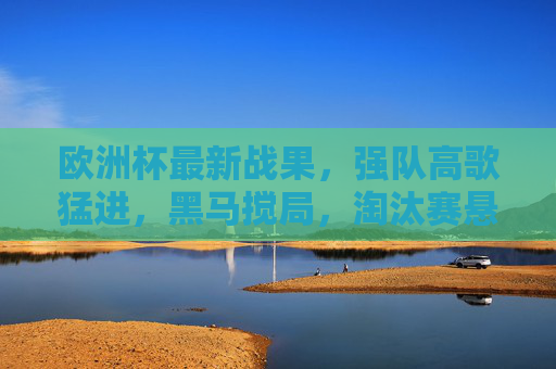 欧洲杯最新战果，强队高歌猛进，黑马搅局，淘汰赛悬念升级，欧洲杯最新战报，强队昂首晋级，黑马突围，淘汰赛悬念升级