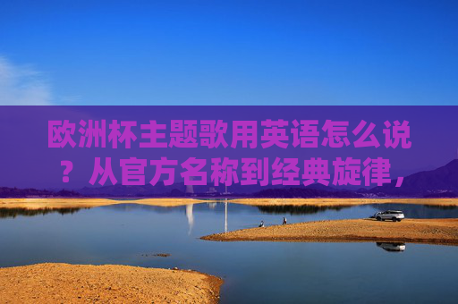 欧洲杯主题歌用英语怎么说？从官方名称到经典旋律，一文读懂，欧洲杯主题歌英语表达，官方名称与经典旋律全解析