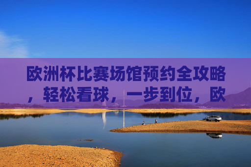 欧洲杯比赛场馆预约全攻略,轻松看球,一步到位,欧洲杯场馆预约全攻略,轻松看球,一步到位