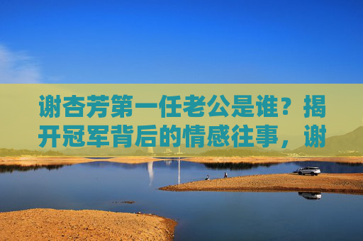 谢杏芳第一任老公是谁?揭开冠军背后的情感往事,谢杏芳第一任老公曝光,冠军背后的情感往事