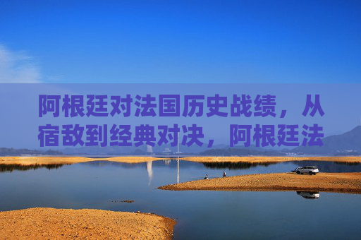 阿根廷对法国历史战绩，从宿敌到经典对决，阿根廷法国，从宿敌到经典对决的交锋史