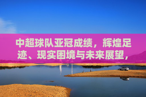 中超球队亚冠成绩,辉煌足迹、现实困境与未来展望,中超球队亚冠成绩,辉煌、困境与展望
