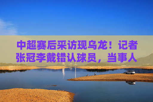 中超赛后采访现乌龙!记者张冠李戴错认球员,当事人表情亮了,中超赛后采访现乌龙!记者张冠李戴错认球员,当事人表情亮了