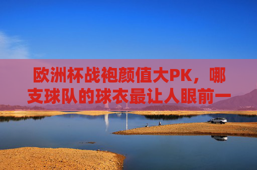 欧洲杯战袍颜值大PK,哪支球队的球衣最让人眼前一亮?欧洲杯战袍颜值PK,哪支球衣最亮眼?
