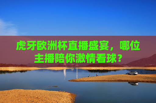 虎牙欧洲杯直播盛宴,哪位主播陪你激情看球?