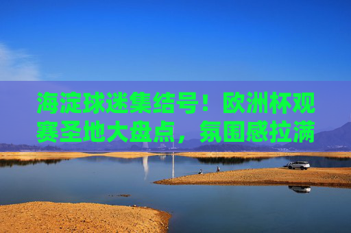 海淀球迷集结号！欧洲杯观赛圣地大盘点，氛围感拉满，海淀球迷集结号！欧洲杯观赛圣地大盘点，氛围感拉满