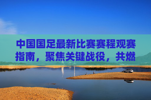 中国国足最新比赛赛程观赛指南,聚焦关键战役,共燃足球激情